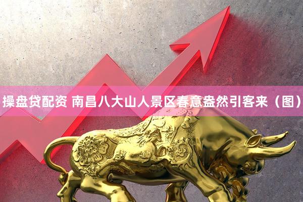 操盘贷配资 南昌八大山人景区春意盎然引客来（图）