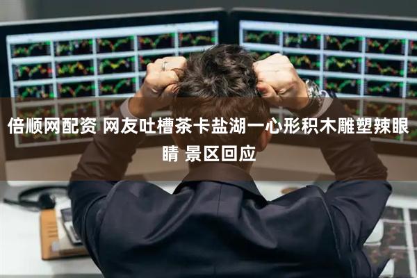 倍顺网配资 网友吐槽茶卡盐湖一心形积木雕塑辣眼睛 景区回应