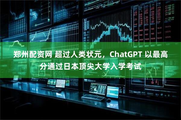 郑州配资网 超过人类状元，ChatGPT 以最高分通过日本顶尖大学入学考试