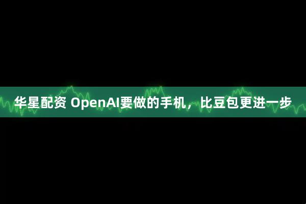 华星配资 OpenAI要做的手机，比豆包更进一步