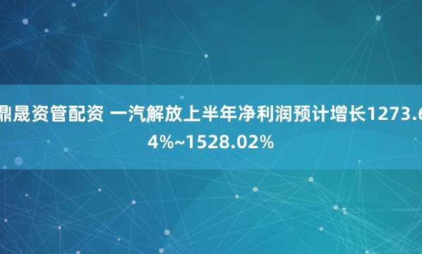 鼎晟资管配资 一汽解放上半年净利润预计增长1273.64%~1528.02%